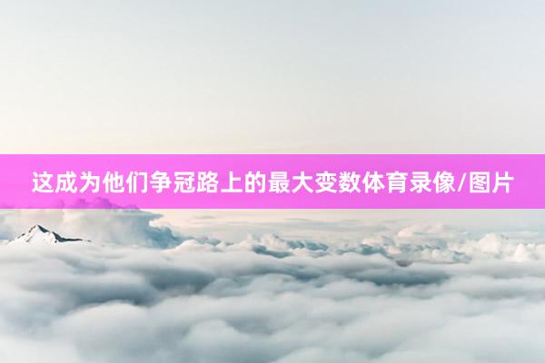 这成为他们争冠路上的最大变数体育录像/图片