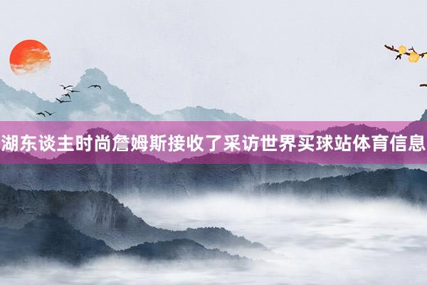 湖东谈主时尚詹姆斯接收了采访世界买球站体育信息