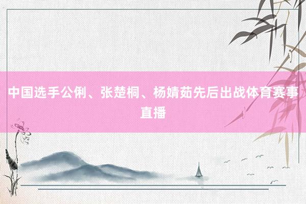 中国选手公俐、张楚桐、杨婧茹先后出战体育赛事直播
