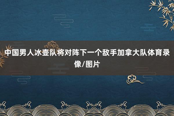 中国男人冰壶队将对阵下一个敌手加拿大队体育录像/图片
