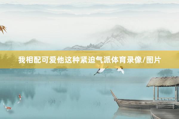 我相配可爱他这种紧迫气派体育录像/图片