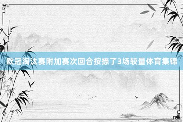 欧冠淘汰赛附加赛次回合按捺了3场较量体育集锦