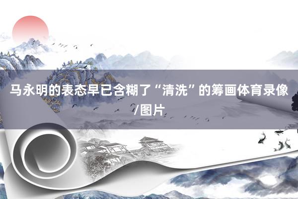 马永明的表态早已含糊了“清洗”的筹画体育录像/图片