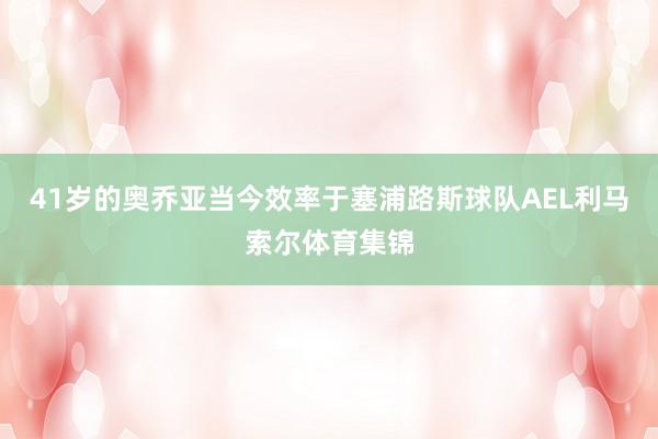 41岁的奥乔亚当今效率于塞浦路斯球队AEL利马索尔体育集锦