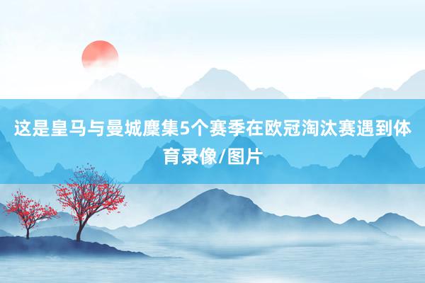 这是皇马与曼城麇集5个赛季在欧冠淘汰赛遇到体育录像/图片