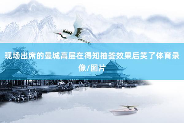 现场出席的曼城高层在得知抽签效果后笑了体育录像/图片