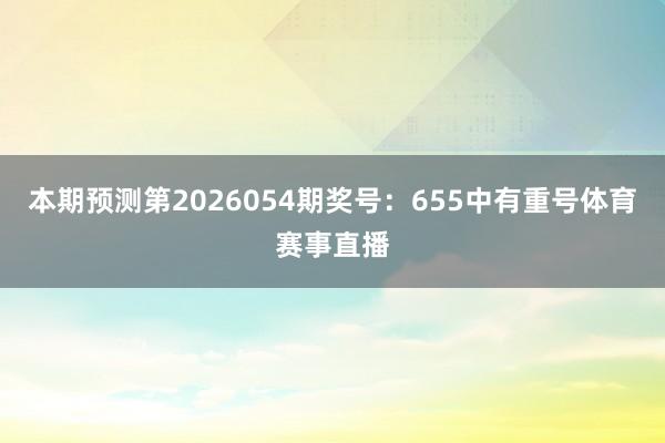 本期预测第2026054期奖号：655中有重号体育赛事直播