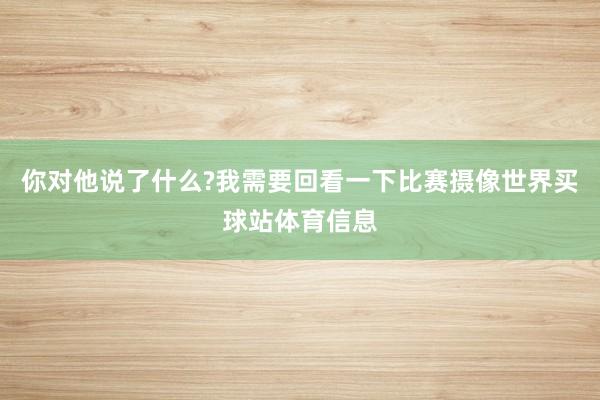 你对他说了什么?我需要回看一下比赛摄像世界买球站体育信息
