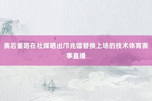 赛后董路在社媒晒出邝兆镭替换上场的技术体育赛事直播