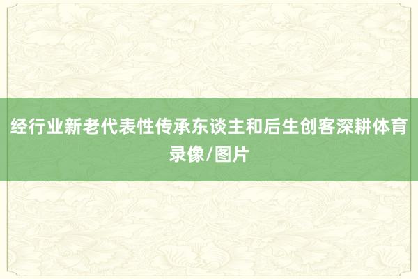 经行业新老代表性传承东谈主和后生创客深耕体育录像/图片