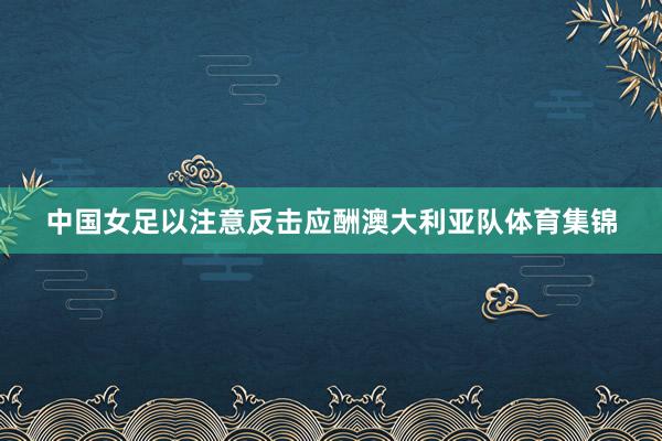 中国女足以注意反击应酬澳大利亚队体育集锦