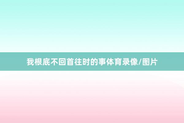 我根底不回首往时的事体育录像/图片