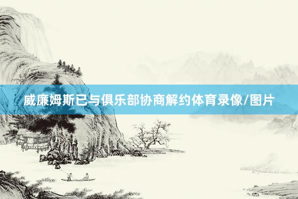威廉姆斯已与俱乐部协商解约体育录像/图片