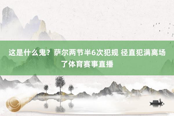 这是什么鬼？萨尔两节半6次犯规 径直犯满离场了体育赛事直播