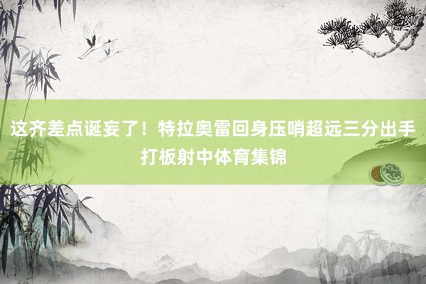 这齐差点诞妄了！特拉奥雷回身压哨超远三分出手打板射中体育集锦