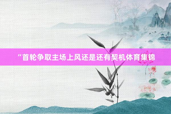 “首轮争取主场上风还是还有契机体育集锦
