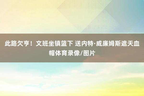 此路欠亨！文班坐镇篮下 送内特·威廉姆斯遮天血帽体育录像/图片