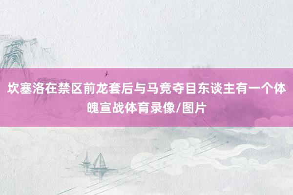 坎塞洛在禁区前龙套后与马竞夺目东谈主有一个体魄宣战体育录像/图片