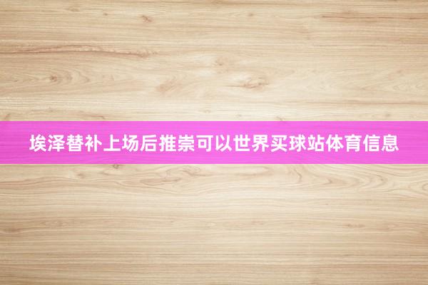 埃泽替补上场后推崇可以世界买球站体育信息
