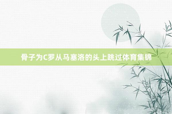 骨子为C罗从马塞洛的头上跳过体育集锦