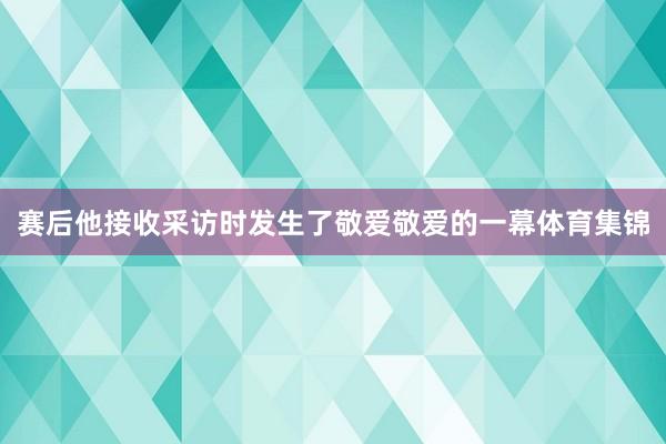 赛后他接收采访时发生了敬爱敬爱的一幕体育集锦