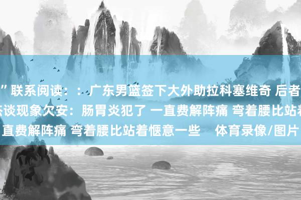 ”联系阅读：：广东男篮签下大外助拉科塞维奇 后者曾在CBA遵循多队徐杰谈现象欠安：肠胃炎犯了 一直费解阵痛 弯着腰比站着惬意一些    体育录像/图片