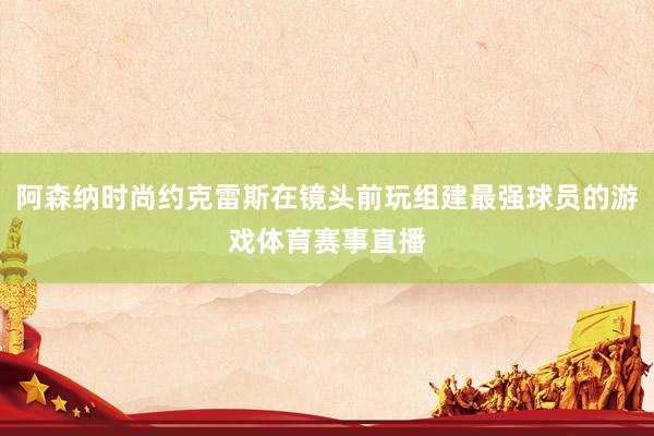 阿森纳时尚约克雷斯在镜头前玩组建最强球员的游戏体育赛事直播