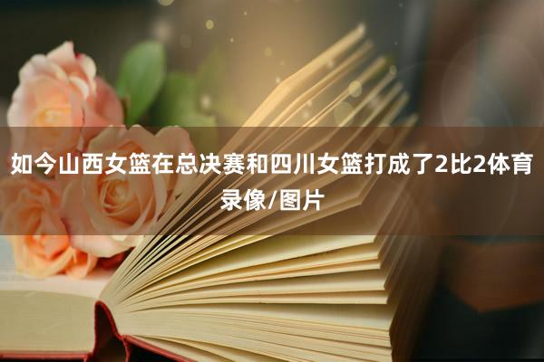 如今山西女篮在总决赛和四川女篮打成了2比2体育录像/图片