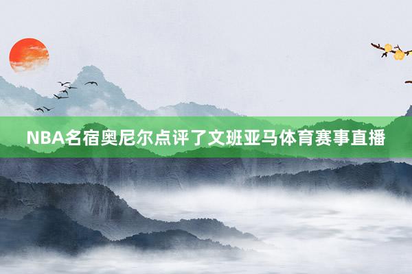 NBA名宿奥尼尔点评了文班亚马体育赛事直播