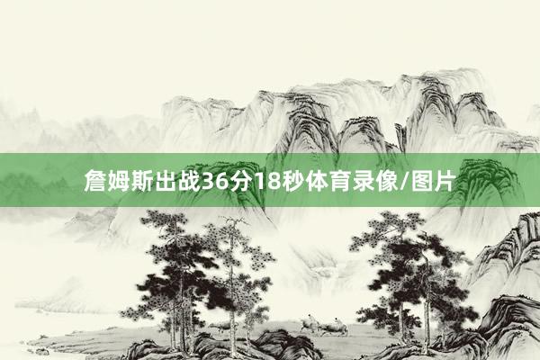 詹姆斯出战36分18秒体育录像/图片