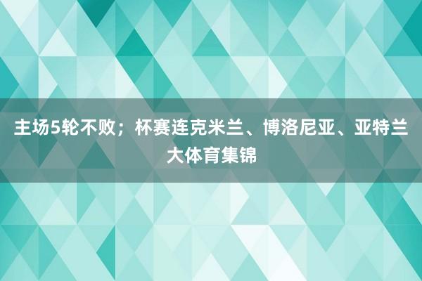 主场5轮不败；杯赛连克米兰、博洛尼亚、亚特兰大体育集锦