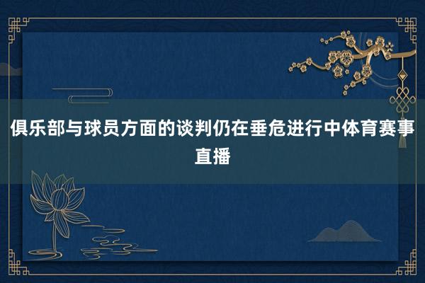 俱乐部与球员方面的谈判仍在垂危进行中体育赛事直播