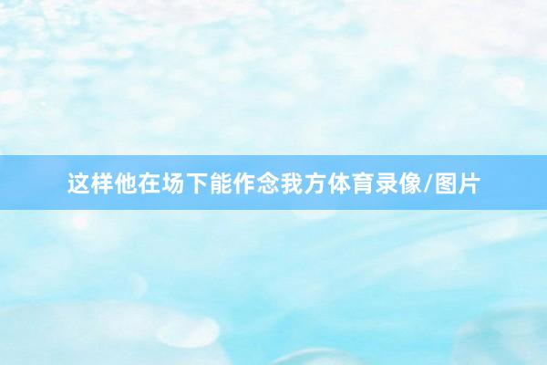 这样他在场下能作念我方体育录像/图片