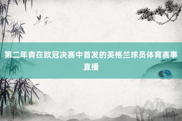 第二年青在欧冠决赛中首发的英格兰球员体育赛事直播