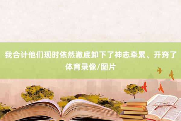 我合计他们现时依然澈底卸下了神志牵累、开窍了体育录像/图片