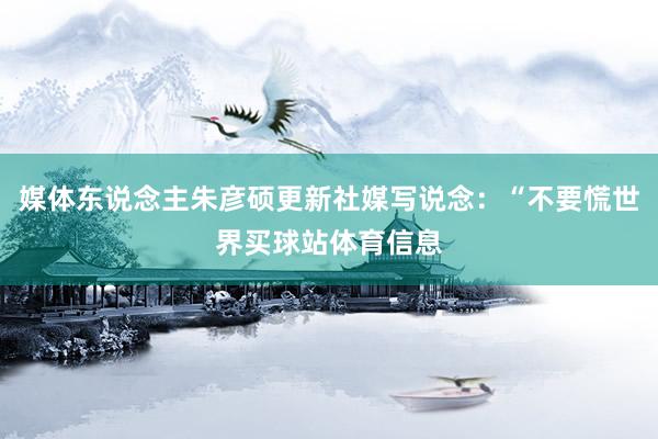 媒体东说念主朱彦硕更新社媒写说念：“不要慌世界买球站体育信息