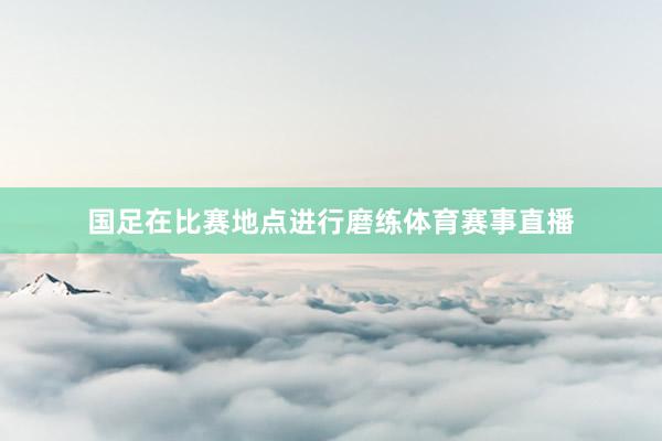 国足在比赛地点进行磨练体育赛事直播